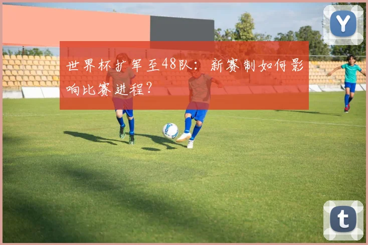 世界杯扩军至48队：新赛制如何影响比赛进程？