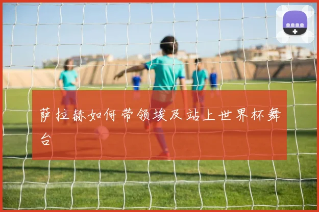 萨拉赫如何带领埃及站上世界杯舞台