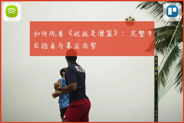 如何观看《这就是灌篮》:完整节目指南与幕后花絮
