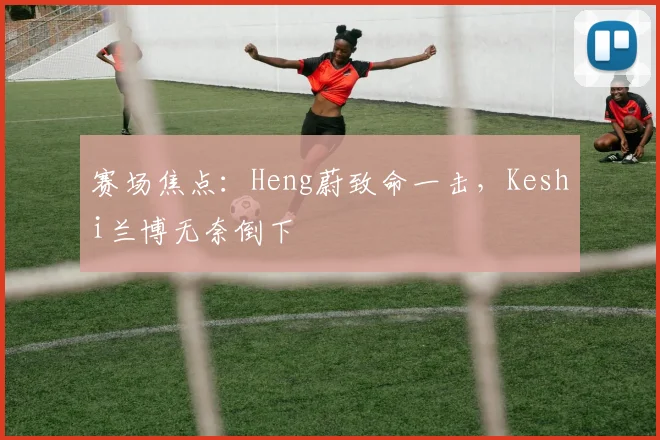 赛场焦点：Heng蔚致命一击，Keshi兰博无奈倒下